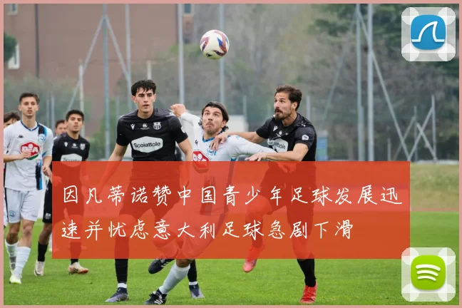 因凡蒂诺赞中国青少年足球发展迅速并忧虑意大利足球急剧下滑