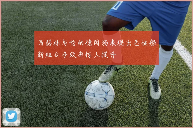 马瑟林与伦纳德同场表现出色快船新组合净效率惊人提升