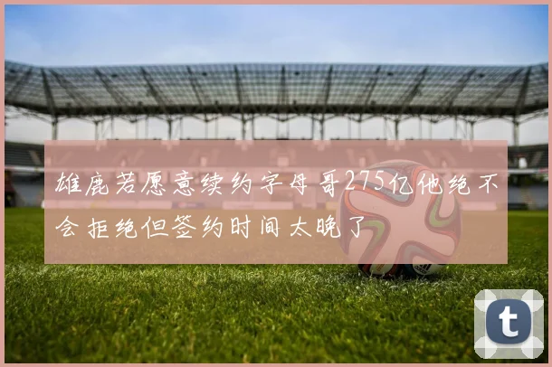 雄鹿若愿意续约字母哥275亿他绝不会拒绝但签约时间太晚了