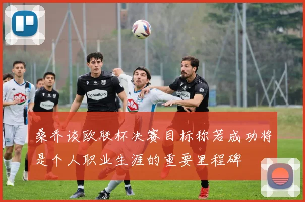 桑乔谈欧联杯决赛目标称若成功将是个人职业生涯的重要里程碑