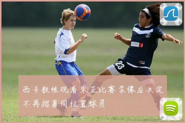 西卡教练观看朱正比赛录像后决定不再招募同位置球员