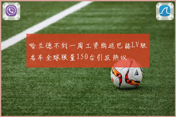 哈兰德不到一周工资购迈巴赫LV联名车全球限量150台引发热议