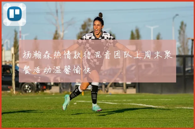 杨瀚森热情款待混音团队上周末聚餐活动温馨愉快