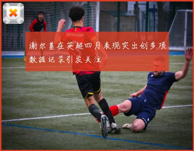 谢尔基在英超四月表现突出创多项数据记录引发关注