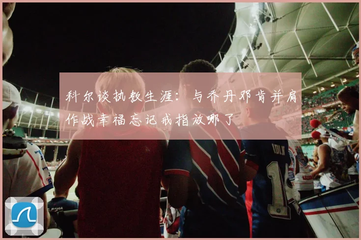 科尔谈执教生涯：与乔丹邓肯并肩作战幸福忘记戒指放哪了