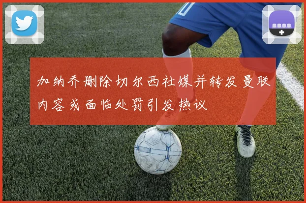 加纳乔删除切尔西社媒并转发曼联内容或面临处罚引发热议