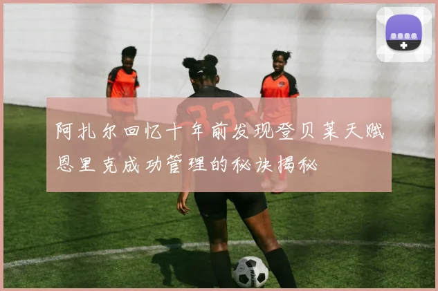 阿扎尔回忆十年前发现登贝莱天赋恩里克成功管理的秘诀揭秘