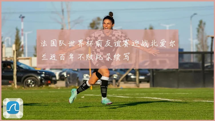 法国队世界杯前友谊赛迎战北爱尔兰近百年不败纪录续写