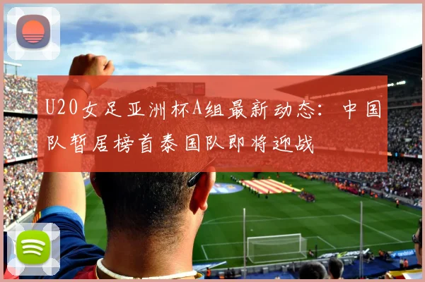U20女足亚洲杯A组最新动态：中国队暂居榜首泰国队即将迎战